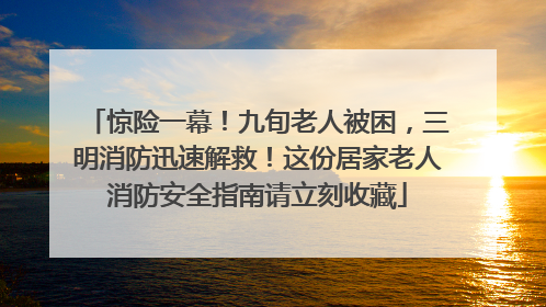 惊险一幕！九旬老人被困，三明消防迅速解救！这份居家老人消防安全指南请立刻收藏