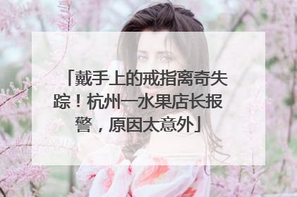 戴手上的戒指离奇失踪！杭州一水果店长报警，原因太意外