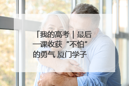 我的高考｜最后一课收获“不怕”的勇气 厦门学子万里同风赴新程