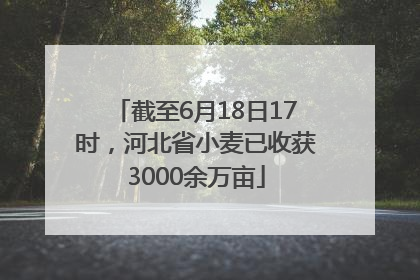 截至6月18日17时，河北省小麦已收获3000余万亩