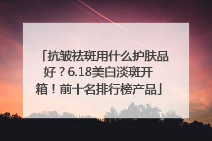 抗皱祛斑用什么护肤品好？6.18美白淡斑开箱！前十名排行榜产品