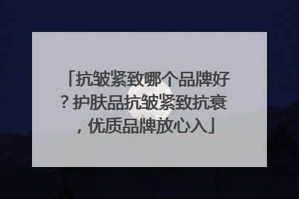 抗皱紧致哪个品牌好？护肤品抗皱紧致抗衰，优质品牌放心入