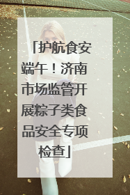 护航食安端午！济南市场监管开展粽子类食品安全专项检查