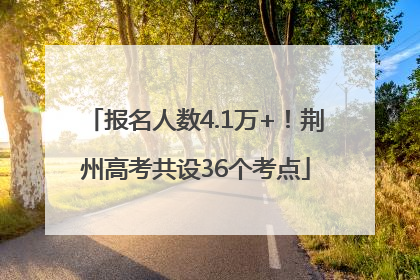 报名人数4.1万+！荆州高考共设36个考点