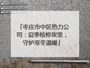 枣庄市中区热力公司：夏季检修攻坚，守护寒冬温暖