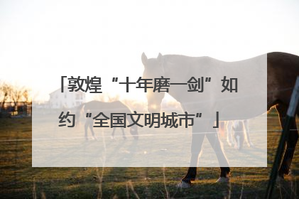 敦煌“十年磨一剑”如约“全国文明城市”