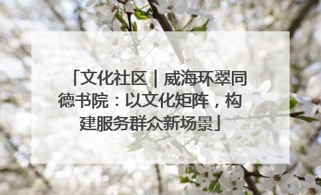 文化社区｜威海环翠同德书院：以文化矩阵，构建服务群众新场景
