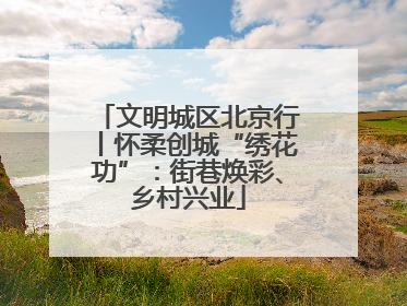 文明城区北京行丨怀柔创城“绣花功”：街巷焕彩、乡村兴业