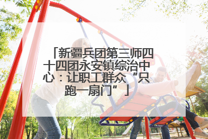 新疆兵团第三师四十四团永安镇综治中心：让职工群众“只跑一扇门”
