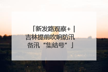新发路观察+｜吉林提前吹响防汛备汛“集结号”