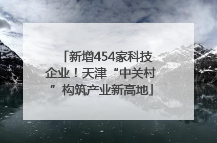 新增454家科技企业！天津“中关村”构筑产业新高地