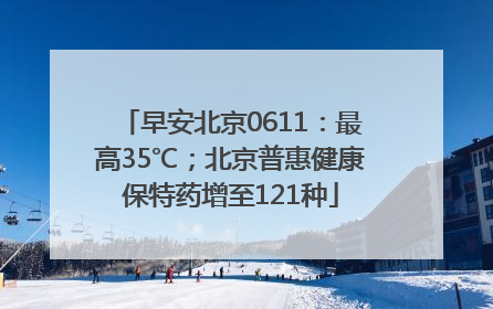 早安北京0611：最高35℃；北京普惠健康保特药增至121种