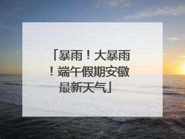 暴雨！大暴雨！端午假期安徽最新天气