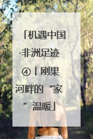 机遇中国·非洲足迹 ④丨刚果河畔的“家”温暖