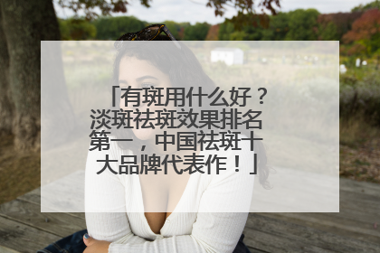 有斑用什么好？淡斑祛斑效果排名第一，中国祛斑十大品牌代表作！