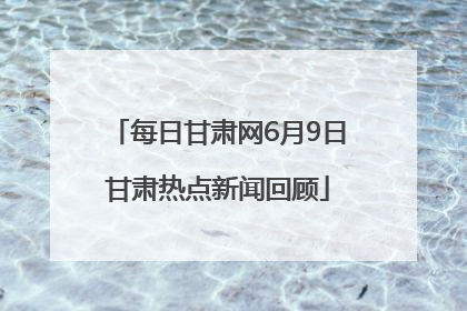 每日甘肃网6月9日甘肃热点新闻回顾
