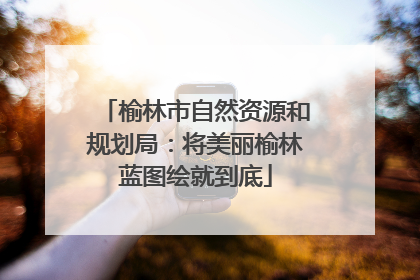 榆林市自然资源和规划局：将美丽榆林蓝图绘就到底