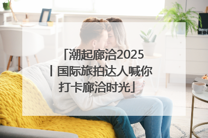 潮起廊洽2025丨国际旅拍达人喊你打卡廊洽时光