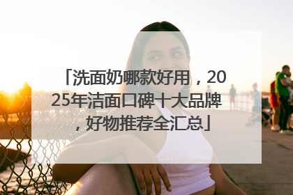洗面奶哪款好用，2025年洁面口碑十大品牌，好物推荐全汇总