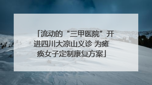 流动的“三甲医院”开进四川大凉山义诊 为瘫痪女子定制康复方案