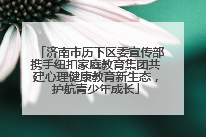 济南市历下区委宣传部携手纽扣家庭教育集团共建心理健康教育新生态，护航青少年成长
