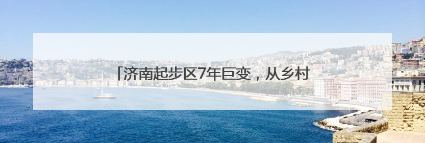 济南起步区7年巨变，从乡村田野到现代化新区的变迁图录