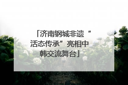 济南钢城非遗“活态传承”亮相中韩交流舞台