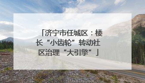 济宁市任城区：楼长“小齿轮”转动社区治理“大引擎”