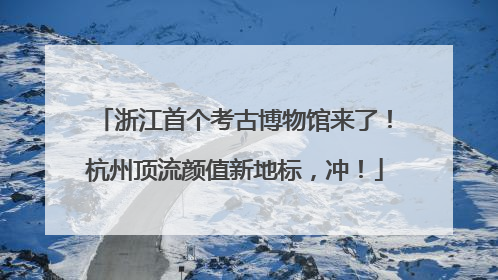 浙江首个考古博物馆来了！杭州顶流颜值新地标，冲！