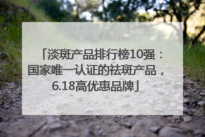 淡斑产品排行榜10强：国家唯一认证的祛斑产品，6.18高优惠品牌