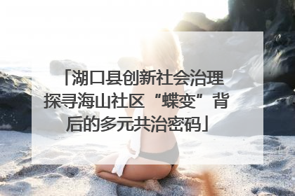湖口县创新社会治理 探寻海山社区“蝶变”背后的多元共治密码