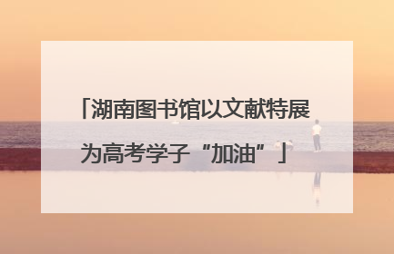 湖南图书馆以文献特展为高考学子“加油”