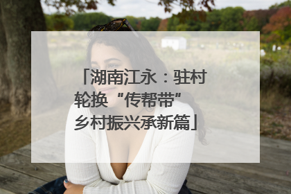 湖南江永：驻村轮换“传帮带” 乡村振兴承新篇