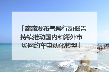 滴滴发布气候行动报告 持续推动国内和海外市场网约车电动化转型