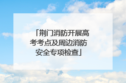 荆门消防开展高考考点及周边消防安全专项检查