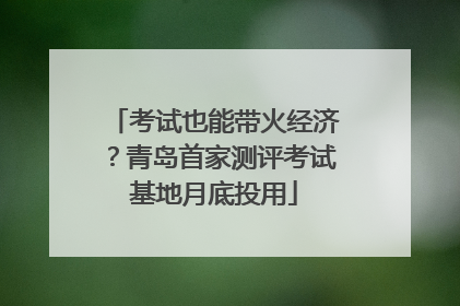 考试也能带火经济？青岛首家测评考试基地月底投用