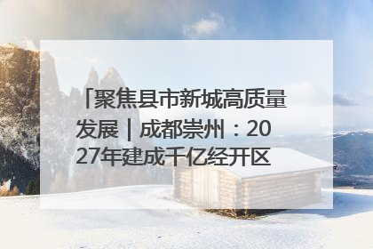 聚焦县市新城高质量发展｜成都崇州：2027年建成千亿经开区、2029年GDP突破750亿元