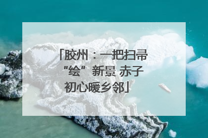 胶州：一把扫帚“绘”新景 赤子初心暖乡邻
