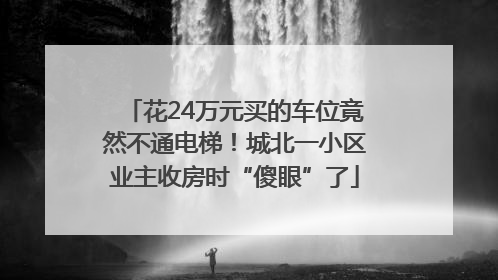 花24万元买的车位竟然不通电梯！城北一小区业主收房时“傻眼”了