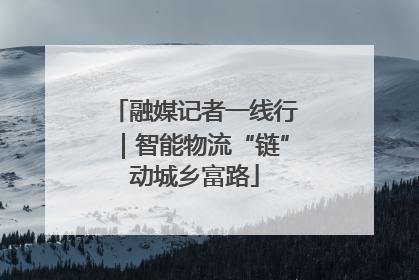 融媒记者一线行｜智能物流“链”动城乡富路