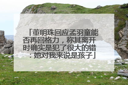 董明珠回应孟羽童能否再回格力，称其离开时确实是犯了很大的错：她对我来说是孩子