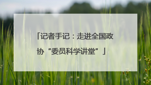 记者手记：走进全国政协“委员科学讲堂”