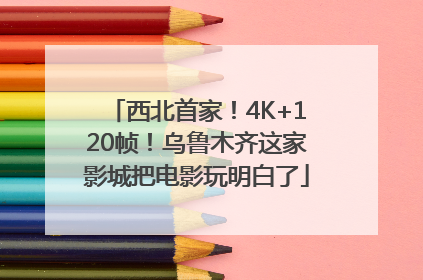 西北首家！4K+120帧！乌鲁木齐这家影城把电影玩明白了