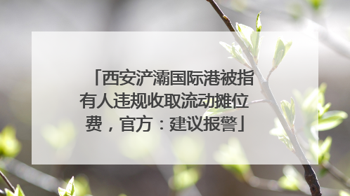 西安浐灞国际港被指有人违规收取流动摊位费，官方：建议报警