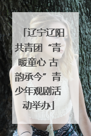 辽宁辽阳共青团“青暖童心 古韵承今”青少年观剧活动举办