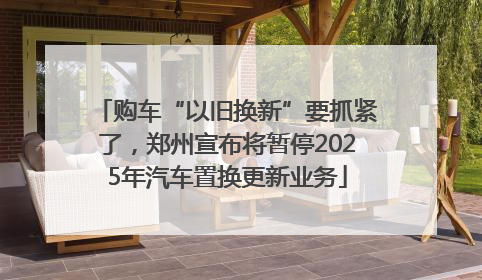 购车“以旧换新”要抓紧了，郑州宣布将暂停2025年汽车置换更新业务