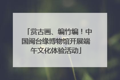赏古画、编竹编！中国闽台缘博物馆开展端午文化体验活动