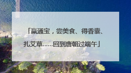 赢通宝，尝美食、得香囊、扎艾草……回到唐朝过端午