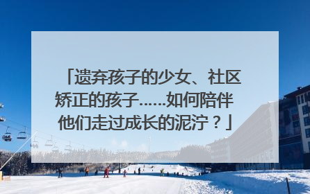 遗弃孩子的少女、社区矫正的孩子……如何陪伴他们走过成长的泥泞？