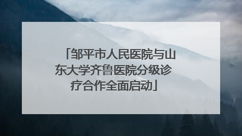 邹平市人民医院与山东大学齐鲁医院分级诊疗合作全面启动